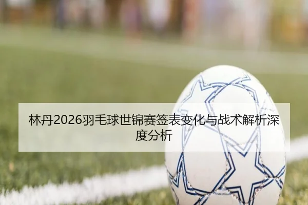 林丹2026羽毛球世锦赛签表变化与战术解析深度分析