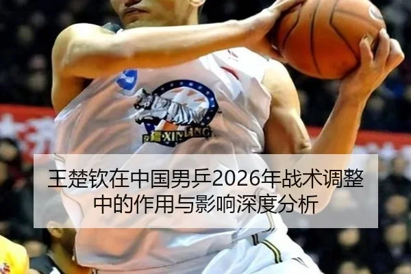 王楚钦在中国男乒2026年战术调整中的作用与影响深度分析