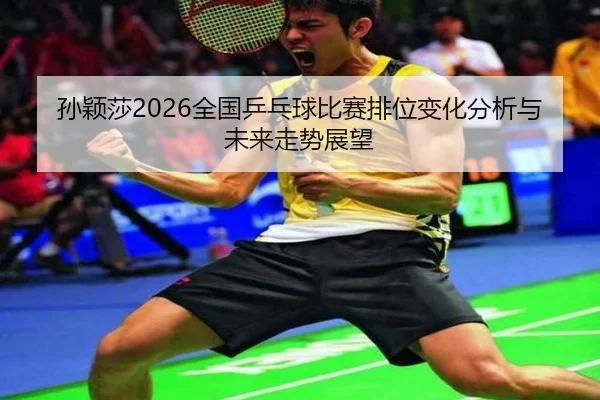 孙颖莎2026全国乒乓球比赛排位变化分析与未来走势展望
