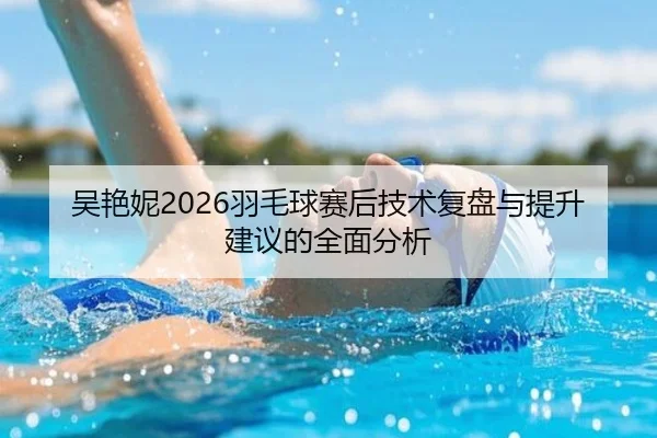 吴艳妮2026羽毛球赛后技术复盘与提升建议的全面分析